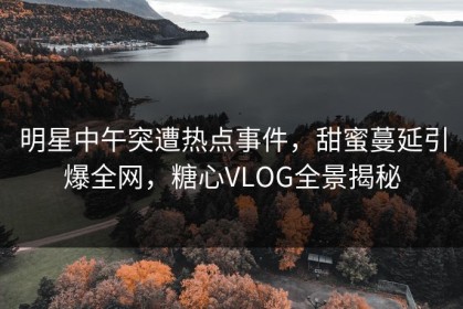 明星中午突遭热点事件，甜蜜蔓延引爆全网，糖心VLOG全景揭秘