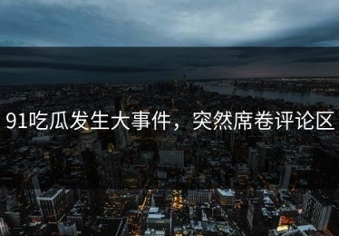 91吃瓜发生大事件，突然席卷评论区