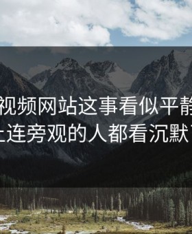 关于51视频网站这事看似平静，实际上连旁观的人都看沉默了
