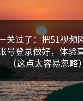先把这一关过了：把51视频网站当工具用：账号登录做好，体验直接翻倍（这点太容易忽略）