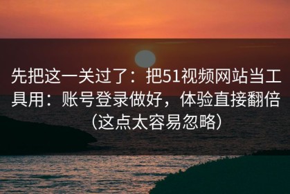 先把这一关过了：把51视频网站当工具用：账号登录做好，体验直接翻倍（这点太容易忽略）