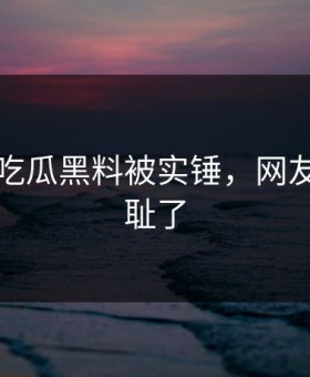 刚刚！吃瓜黑料被实锤，网友：太羞耻了