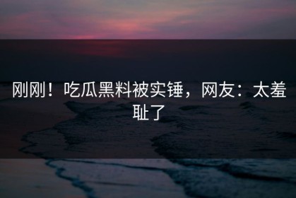 刚刚！吃瓜黑料被实锤，网友：太羞耻了