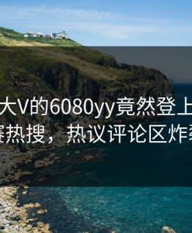 围观！大V的6080yy竟然登上每日大赛热搜，热议评论区炸裂