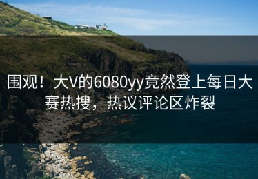 围观！大V的6080yy竟然登上每日大赛热搜，热议评论区炸裂