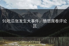 91吃瓜张发生大事件，愤怒席卷评论区