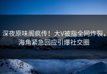 深夜原味阁疯传！大V被指全网炸裂，海角紧急回应引爆社交圈