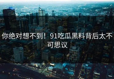 你绝对想不到！91吃瓜黑料背后太不可思议