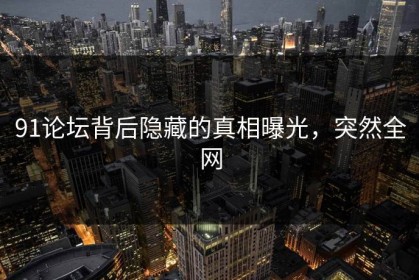 91论坛背后隐藏的真相曝光，突然全网
