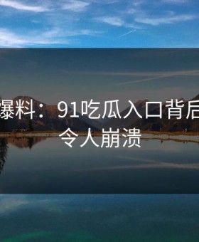 亲历者爆料：91吃瓜入口背后的故事令人崩溃