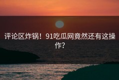 评论区炸锅！91吃瓜网竟然还有这操作？