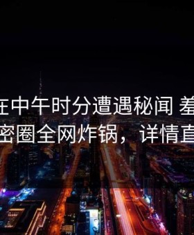 圈内人在中午时分遭遇秘闻 羞涩难挡，微密圈全网炸锅，详情直击