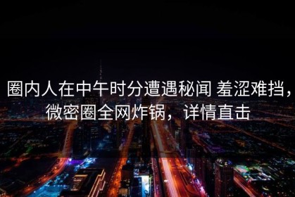 圈内人在中午时分遭遇秘闻 羞涩难挡，微密圈全网炸锅，详情直击