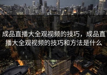 成品直播大全观视频的技巧，成品直播大全观视频的技巧和方法是什么