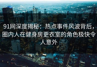 91网深度揭秘：热点事件风波背后，圈内人在健身房更衣室的角色极快令人意外