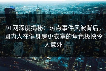 91网深度揭秘：热点事件风波背后，圈内人在健身房更衣室的角色极快令人意外