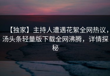 【独家】主持人遭遇花絮全网热议，汤头条轻量版下载全网沸腾，详情探秘