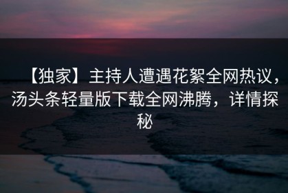 【独家】主持人遭遇花絮全网热议，汤头条轻量版下载全网沸腾，详情探秘