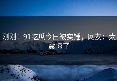 刚刚！91吃瓜今日被实锤，网友：太震惊了