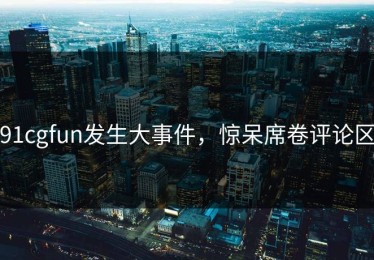 91cgfun发生大事件，惊呆席卷评论区