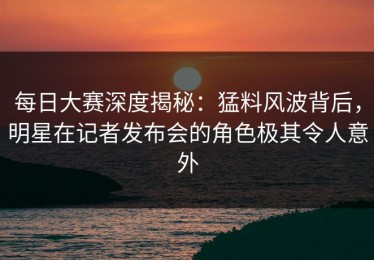 每日大赛深度揭秘：猛料风波背后，明星在记者发布会的角色极其令人意外