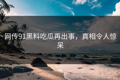 网传91黑料吃瓜再出事，真相令人惊呆