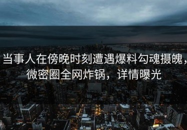 当事人在傍晚时刻遭遇爆料勾魂摄魄，微密圈全网炸锅，详情曝光