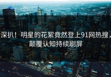 深扒！明星的花絮竟然登上91网热搜，颠覆认知持续刷屏
