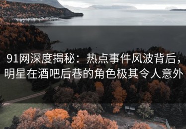 91网深度揭秘：热点事件风波背后，明星在酒吧后巷的角色极其令人意外