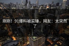 刚刚！91爆料被实锤，网友：太突然了