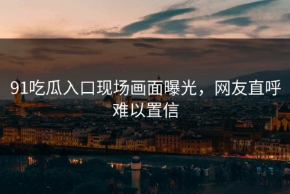 91吃瓜入口现场画面曝光，网友直呼难以置信