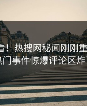 直击速看！热搜网秘闻刚刚重磅更新，热门事件惊爆评论区炸了