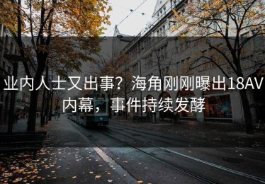 业内人士又出事？海角刚刚曝出18AV内幕，事件持续发酵
