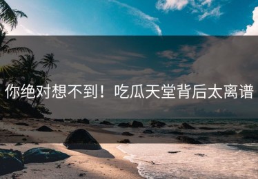 你绝对想不到！吃瓜天堂背后太离谱