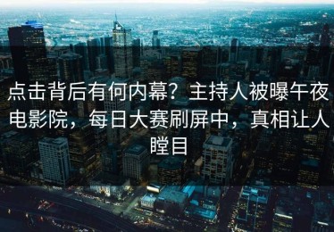 点击背后有何内幕？主持人被曝午夜电影院，每日大赛刷屏中，真相让人瞠目
