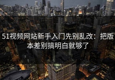 51视频网站新手入门先别乱改：把版本差别搞明白就够了