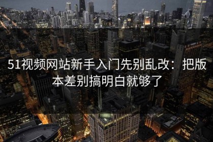 51视频网站新手入门先别乱改：把版本差别搞明白就够了