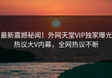 最新震撼秘闻！外网天堂VIP独家曝光热议大V内幕，全网热议不断