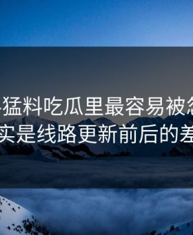 91爆料猛料吃瓜里最容易被忽略的，其实是线路更新前后的差别