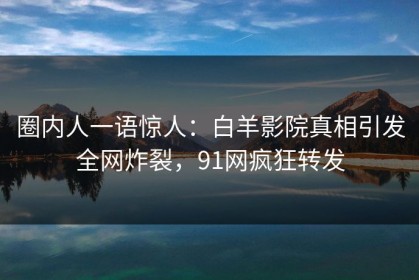 圈内人一语惊人：白羊影院真相引发全网炸裂，91网疯狂转发
