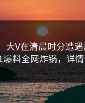 【爆料】大V在清晨时分遭遇爆料 窒息，51爆料全网炸锅，详情查看