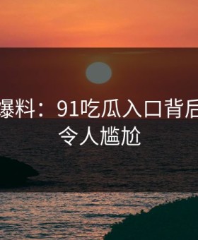 亲历者爆料：91吃瓜入口背后的故事令人尴尬