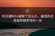 吃瓜爆料51被聊了这么久，最怪的还是越想越奇怪的一处