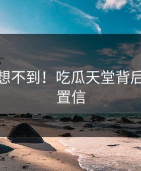 你绝对想不到！吃瓜天堂背后太难以置信