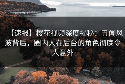 【速报】樱花视频深度揭秘：丑闻风波背后，圈内人在后台的角色彻底令人意外
