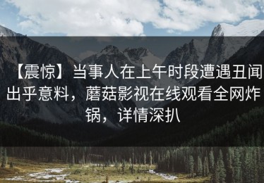 【震惊】当事人在上午时段遭遇丑闻 出乎意料，蘑菇影视在线观看全网炸锅，详情深扒