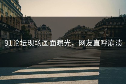 91论坛现场画面曝光，网友直呼崩溃