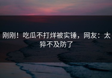 刚刚！吃瓜不打烊被实锤，网友：太猝不及防了