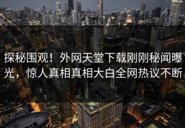 探秘围观！外网天堂下载刚刚秘闻曝光，惊人真相真相大白全网热议不断