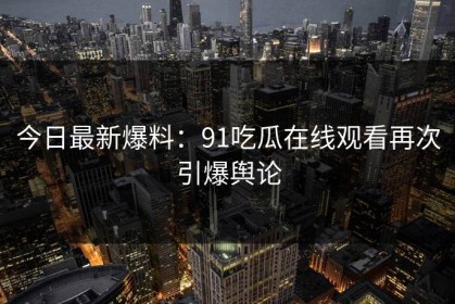 今日最新爆料：91吃瓜在线观看再次引爆舆论